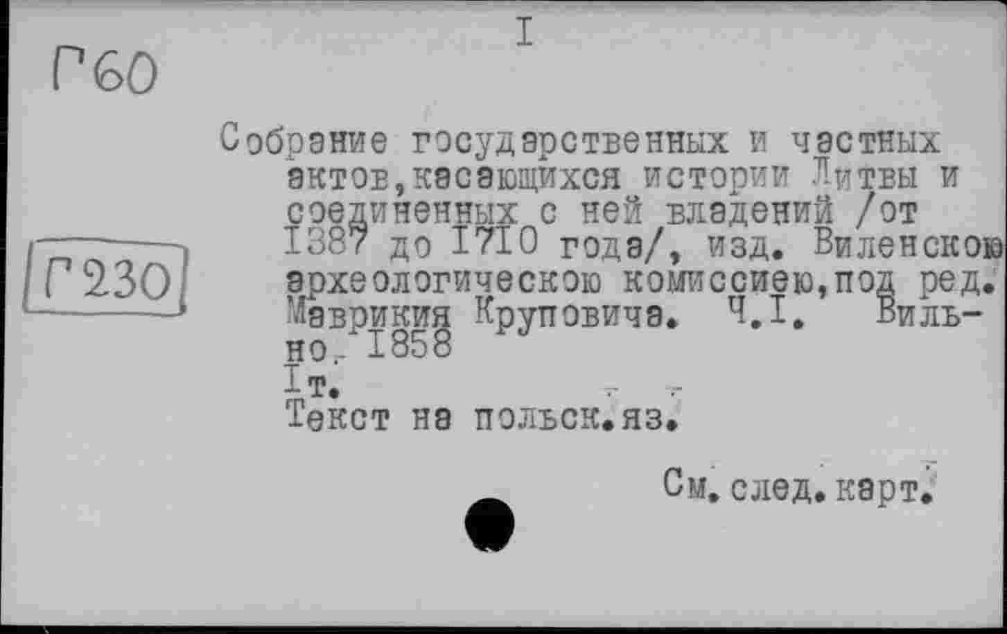 ﻿P 60
/ггзо]
Собрание государственных и частных актов,касающихся истории Литвы и соединенных с ней владений /от 1387 до 1710 года/, изд. Виленскою археологическою комиссией,под ред. Маврикия Круповича. 4,1, Вильно - 1858 1т.	т
Текст на польск.яз.
См, след. карт.